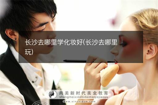 长沙去哪里学化妆好(长沙去哪里玩)