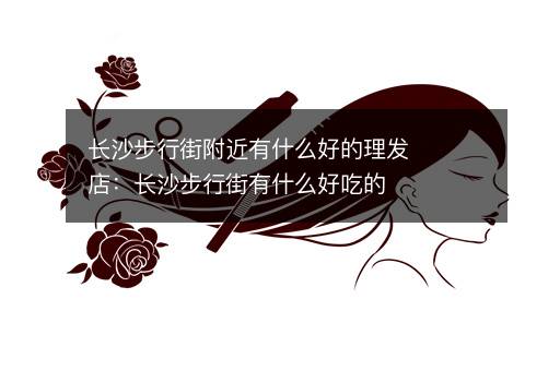 长沙步行街附近有什么好的理发店：长沙步行街有什么好吃的