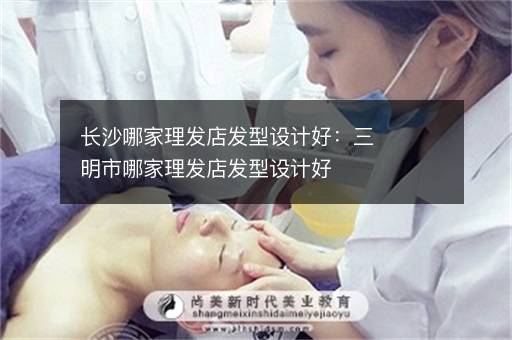 长沙哪家理发店发型设计好：三明市哪家理发店发型设计好