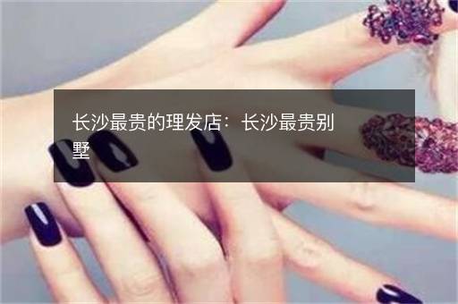 长沙最贵的理发店：长沙最贵别墅