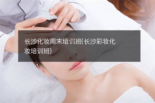 长沙化妆周末培训班(长沙彩妆化妆培训班)