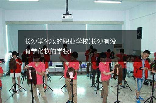 长沙学化妆的职业学校(长沙有没有学化妆的学校)