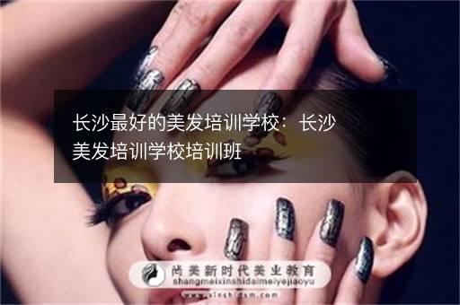 长沙最好的美发培训学校：长沙美发培训学校培训班