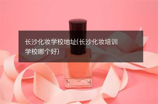 长沙化妆学校地址(长沙化妆培训学校哪个好)
