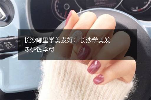 长沙哪里学美发好：长沙学美发多少钱学费