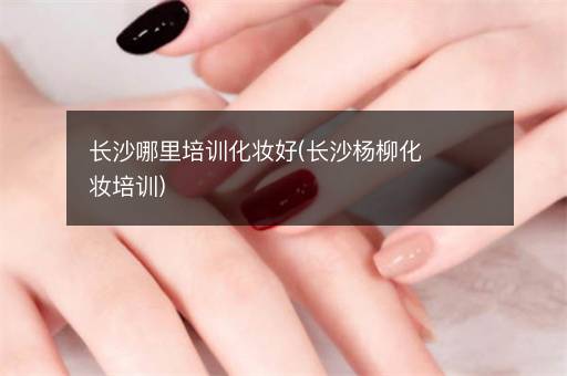 长沙哪里培训化妆好(长沙杨柳化妆培训)