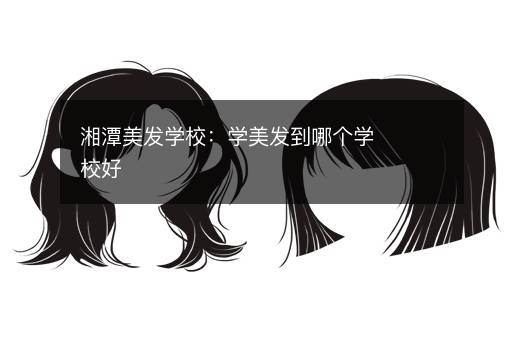 湘潭美发学校：学美发到哪个学校好