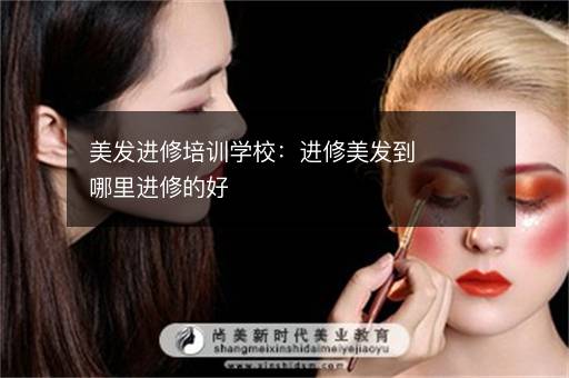 美发进修培训学校：进修美发到哪里进修的好