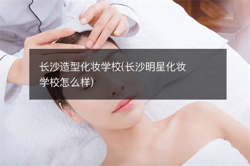 长沙造型化妆学校(长沙明星化妆学校怎么样)