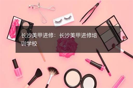 长沙美甲进修：长沙美甲进修培训学校