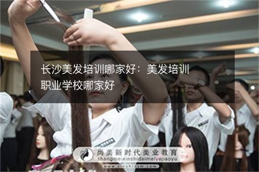 长沙美发培训哪家好：美发培训职业学校哪家好