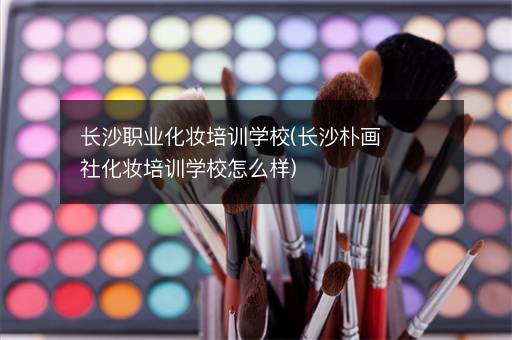 长沙职业化妆培训学校(长沙朴画社化妆培训学校怎么样)