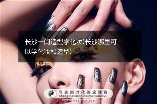 长沙一间造型学化妆(长沙哪里可以学化妆和造型)