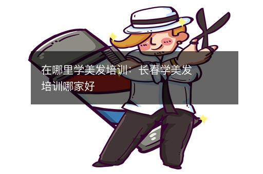 在哪里学美发培训：长春学美发培训哪家好