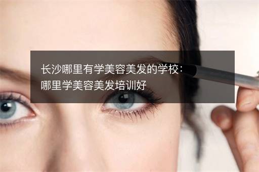 长沙哪里有学美容美发的学校：哪里学美容美发培训好