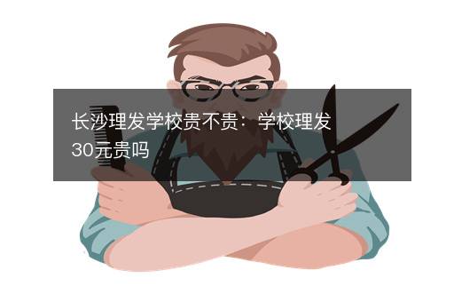 长沙理发学校贵不贵：学校理发30元贵吗