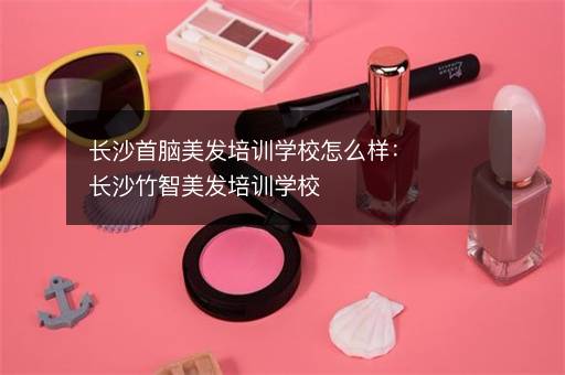 长沙首脑美发培训学校怎么样：长沙竹智美发培训学校