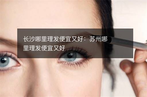 长沙哪里理发便宜又好：苏州哪里理发便宜又好