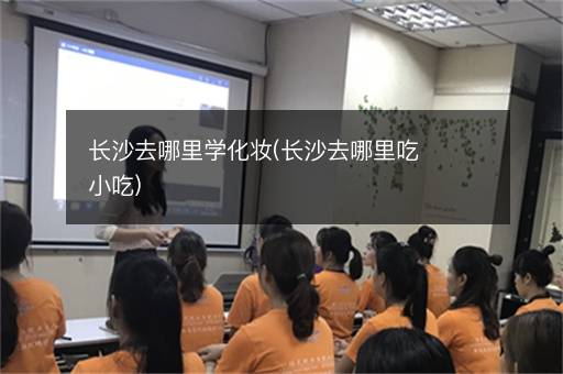 长沙去哪里学化妆(长沙去哪里吃小吃)