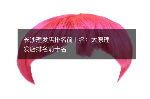 长沙理发店排名前十名：太原理发店排名前十名
