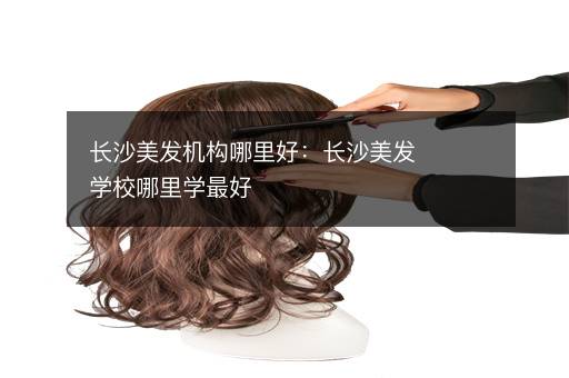 长沙美发机构哪里好：长沙美发学校哪里学最好