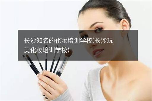 长沙知名的化妆培训学校(长沙玩美化妆培训学校)