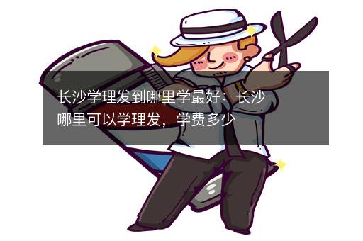 长沙学理发到哪里学最好：长沙哪里可以学理发，学费多少