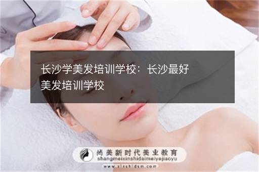 长沙学美发培训学校：长沙最好美发培训学校