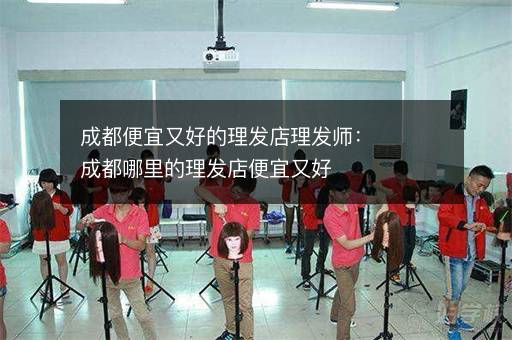 成都便宜又好的理发店理发师：成都哪里的理发店便宜又好