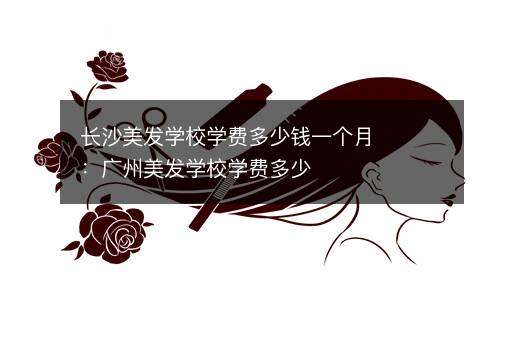 长沙美发学校学费多少钱一个月：广州美发学校学费多少