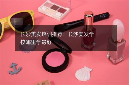 长沙美发培训推荐：长沙美发学校哪里学最好
