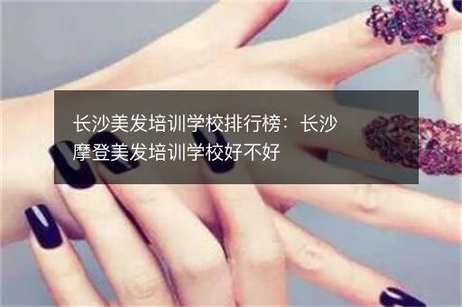 长沙美发培训学校排行榜：长沙摩登美发培训学校好不好
