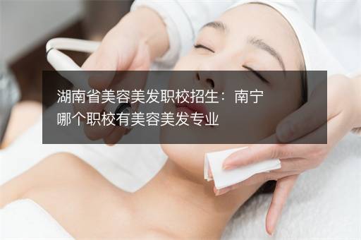 湖南省美容美发职校招生：南宁哪个职校有美容美发专业